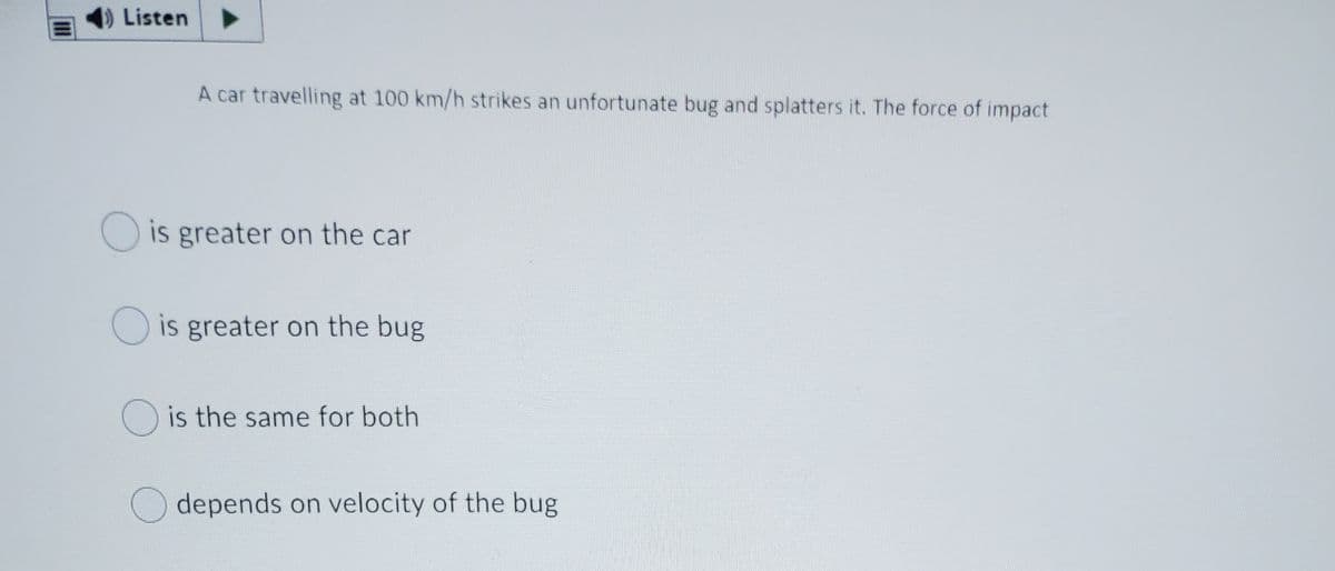 Listen
A car travelling at 100 km/h strikes an unfortunate bug and splatters it. The force of impact
O is greater on the car
O is greater on the bug
O is the same for both
depends on velocity of the bug
