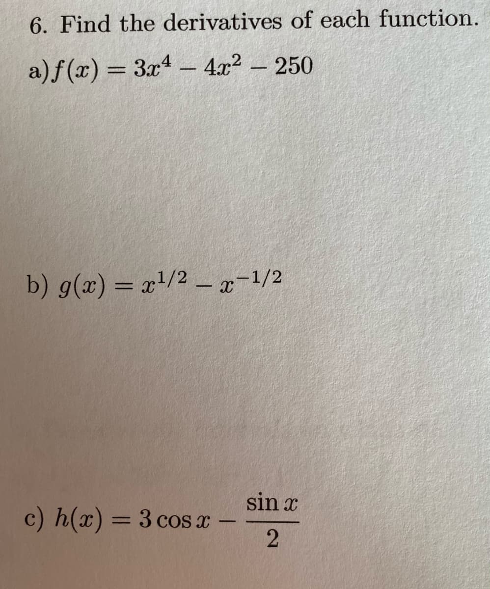 6. Find the derivatives of each function.
a) f(x) = 3x4 - 4x² – 250
%3D
b) g(x) = x/2 –x-1/2
%3D
sin x
c) h(x) = 3 cos x
