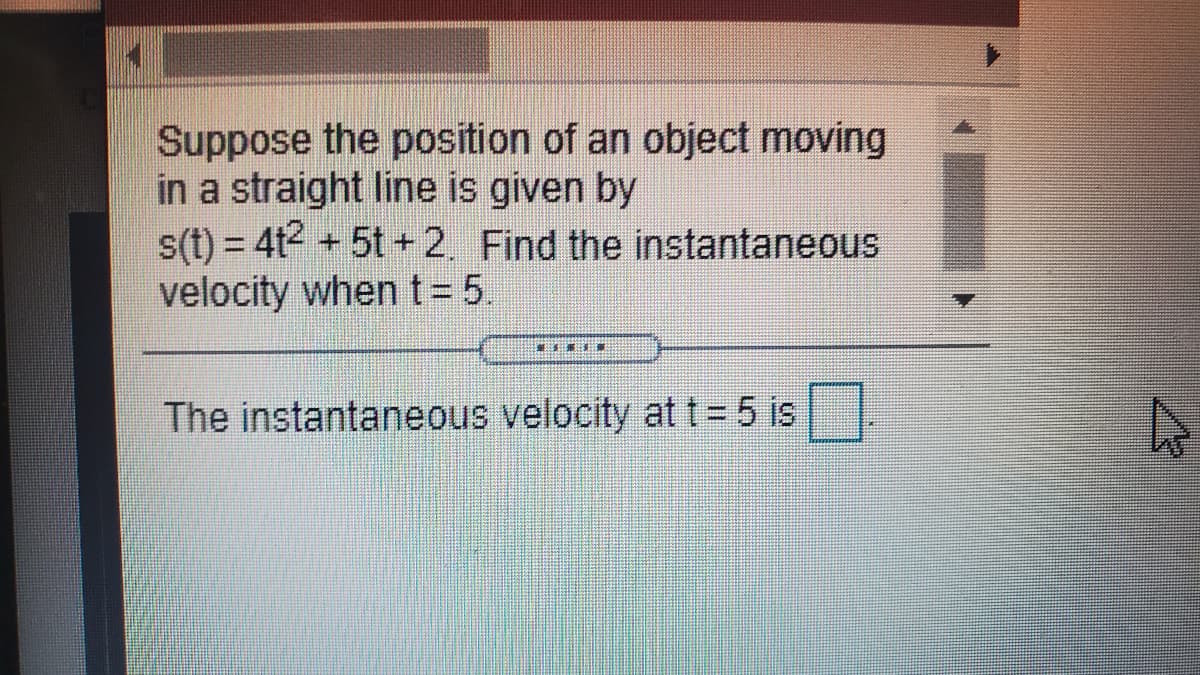 Suppose the position of an object moving
in a straight line is given by
s(t) = 4t2 + 5t + 2. Find the instantaneous
velocity when t= 5.
%3D
The instantaneous velocity at t = 5 is.
