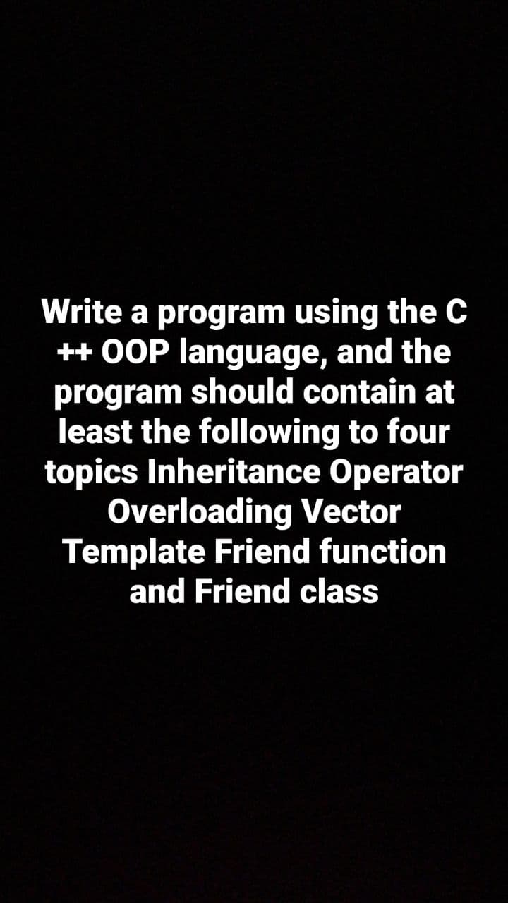 Write a program using the C
++ OOP language, and the
program should contain at
least the following to four
topics Inheritance Operator
Overloading Vector
Template Friend function
and Friend class
