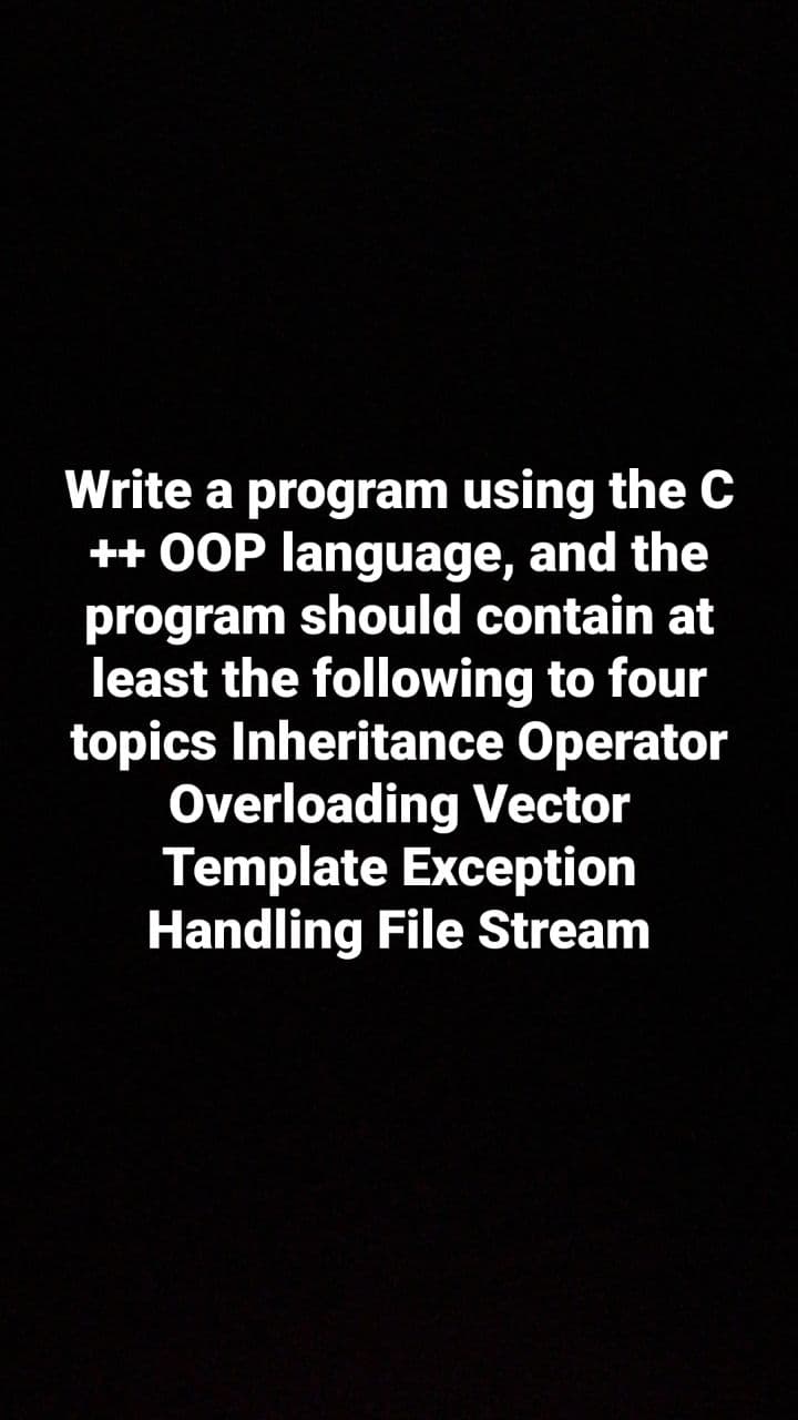 Write a program using the C
++ OOP language, and the
program should contain at
least the following to four
topics Inheritance Operator
Overloading Vector
Template Exception
Handling File Stream
