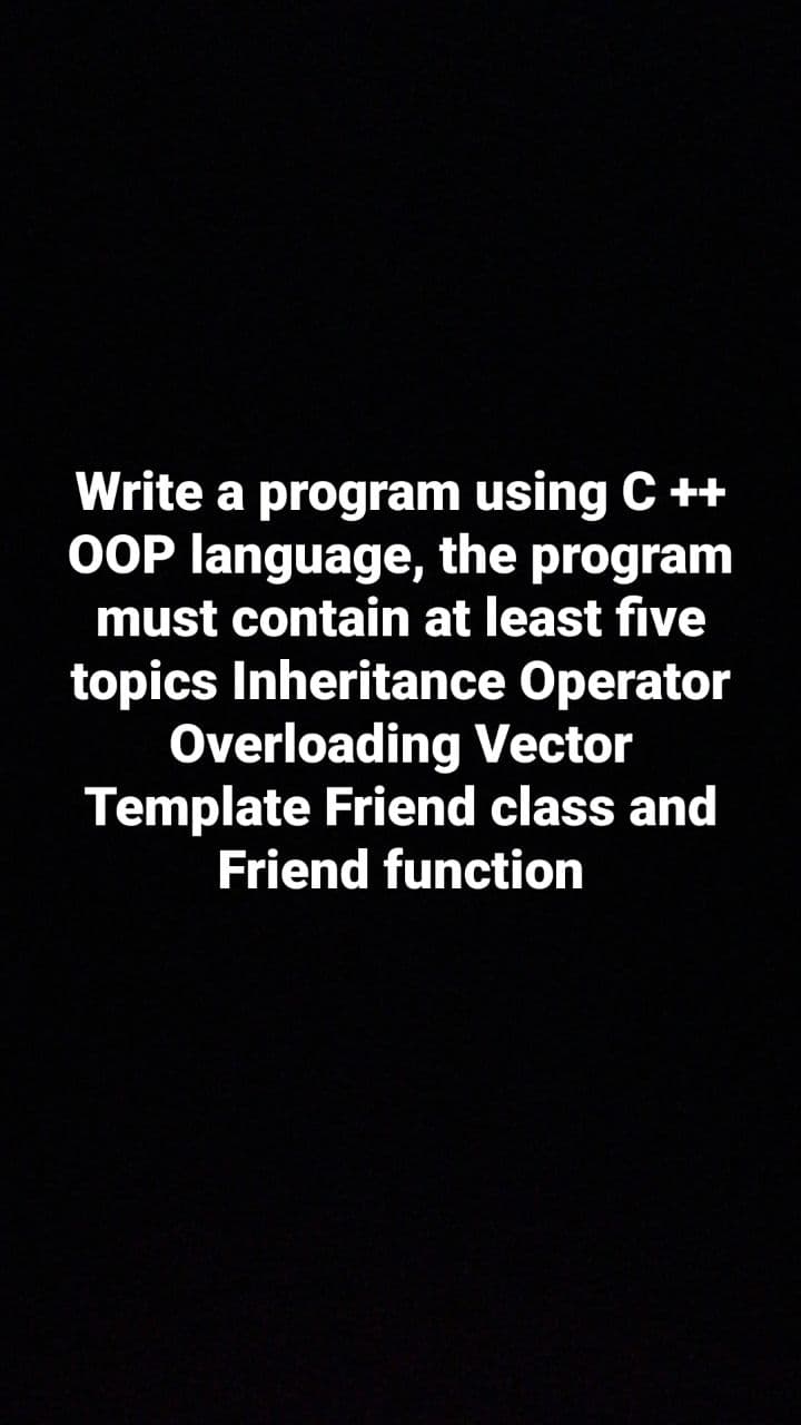 Write a program using C ++
OOP language, the program
must contain at least five
topics Inheritance Operator
Overloading Vector
Template Friend class and
Friend function
