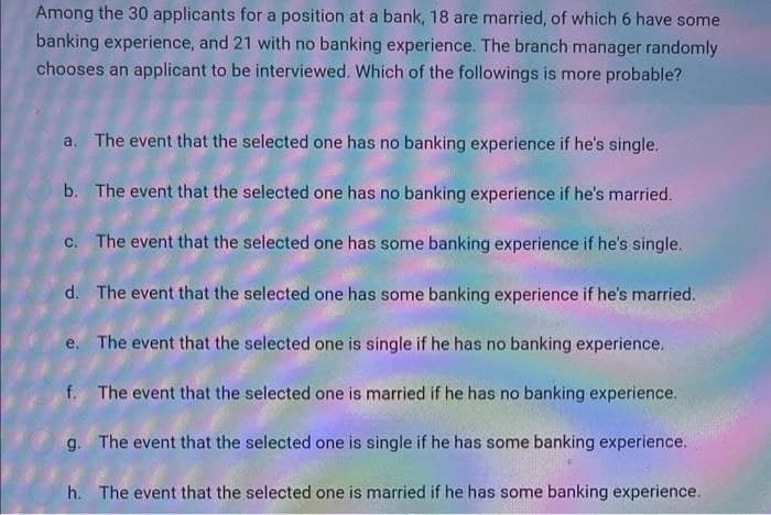 Among the 30 applicants for a position at a bank, 18 are married, of which 6 have some
banking experience, and 21 with no banking experience. The branch manager randomly
chooses an applicant to be interviewed. Which of the followings is more probable?
a. The event that the selected one has no banking experience if he's single.
b. The event that the selected one has no banking experience if he's married.
c. The event that the selected one has some banking experience if he's single.
d. The event that the selected one has some banking experience if he's married.
e. The event that the selected one is single if he has no banking experience.
f. The event that the selected one is married if he has no banking experience.
g. The event that the selected one is single if he has some banking experience.
h. The event that the selected one is married if he has some banking experience.
