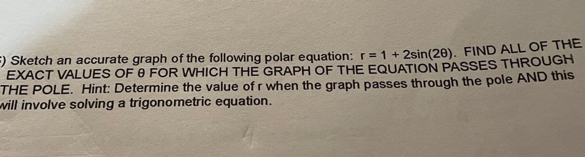 ) Sketch an accurate graph of the following polar equation: r = 1 + 2sin(20). FIND ALL OF THE
EXACT VALUES OF 0 FOR WHICH THE GRAPH OF THE EQUATION PASSES THROUGH
THE POLE. Hint: Determine the value of r when the graph passes through the pole AND this
will involve solving a trigonometric equation.
