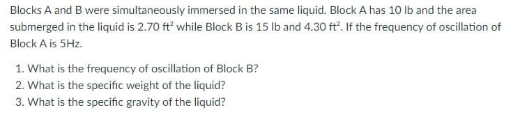 Blocks A and B were simultaneously immersed in the same liquid. Block A has 10 lb and the area
submerged in the liquid is 2.70 ft' while Block B is 15 lb and 4.30 ft". If the frequency of oscillation of
Block A is 5Hz.
1. What is the frequency of oscillation of Block B?
2. What is the specific weight of the liquid?
3. What is the specific gravity of the liquid?
