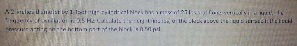 A 2-inches diameter by 1-foot high cylindrical block has a mass of 25 lbs and floats vertically in a liquid. The
frequency of oscillation is 0,5 Hz. Calculate the height (inches) of the block above the liquid surface if the liquid
pressure acting on the bottom part of the block is 0.50 psi.
