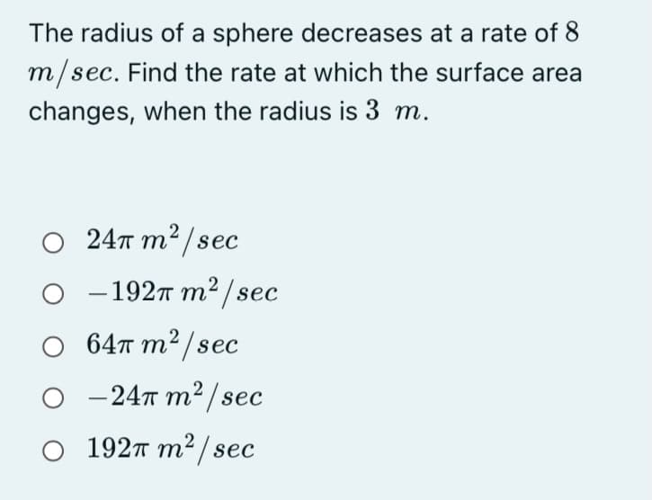 The radius of a sphere decreases at a rate of 8
m/sec. Find the rate at which the surface area
ес.
changes, when the radius is 3 m.
O 24T m² /sec
- 1927 m2 / sec
64π m?/ sec
- 247 m² / sec
1927 m² / sec
