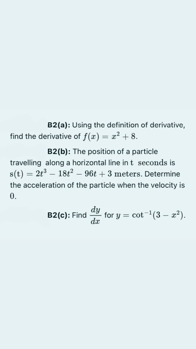 B2(a): Using the definition of derivative,
find the derivative of f(x) = x? + 8.
B2(b): The position of a particle
travelling along a horizontal line in t seconds is
s(t) = 2t3 – 18t? – 96t + 3 meters. Determine
the acceleration of the particle when the velocity is
0.
dy
for y = cot-1(3 – x²).
dx
B2(c): Find
