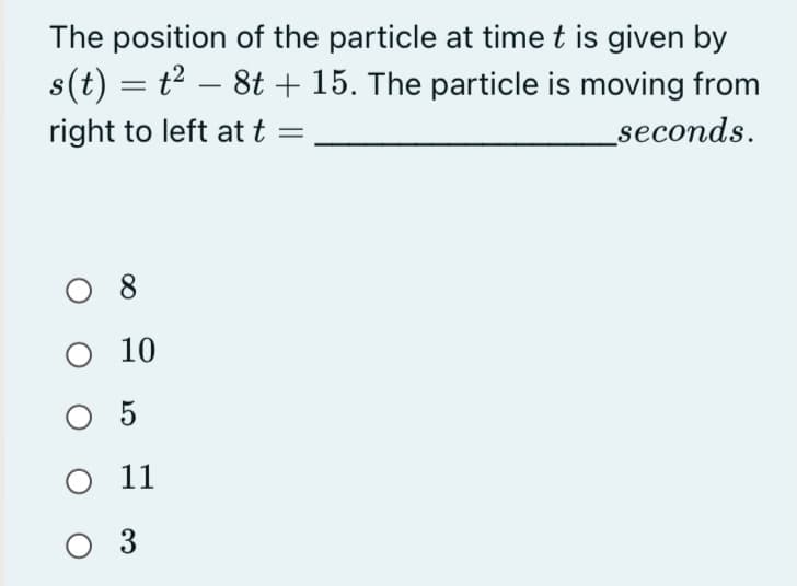 The position of the particle at time t is given by
s(t) = t² – 8t + 15. The particle is moving from
seconds.
-
right to left at t
8
10
O 5
11
O 3
