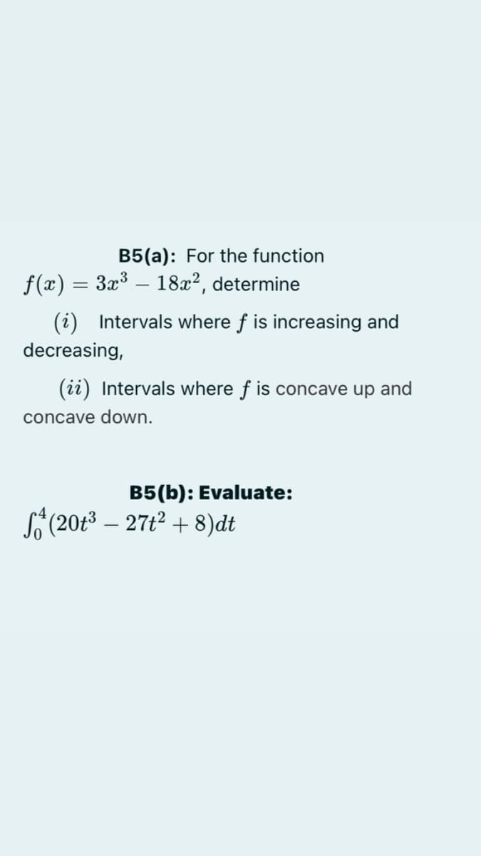 B5(a): For the function
f(x) = 3x³ – 18x2, determine
(i) Intervals where f is increasing and
decreasing,
(ii) Intervals where f is concave up and
concave down.
B5(b): Evaluate:
(20t3 – 27t2 + 8)dt
