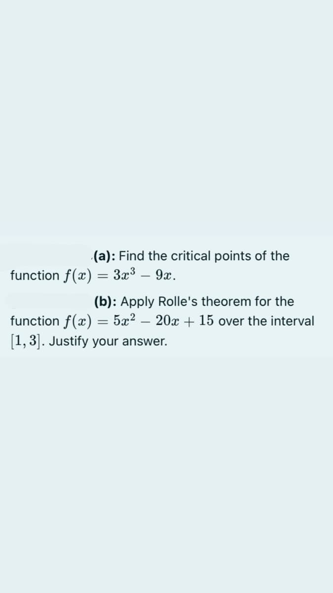 (a): Find the critical points of the
function f(x) = 3x3 – 9x.
-
(b): Apply Rolle's theorem for the
function f(x) = 5x? – 20x + 15 over the interval
[1, 3|. Justify your answer.
