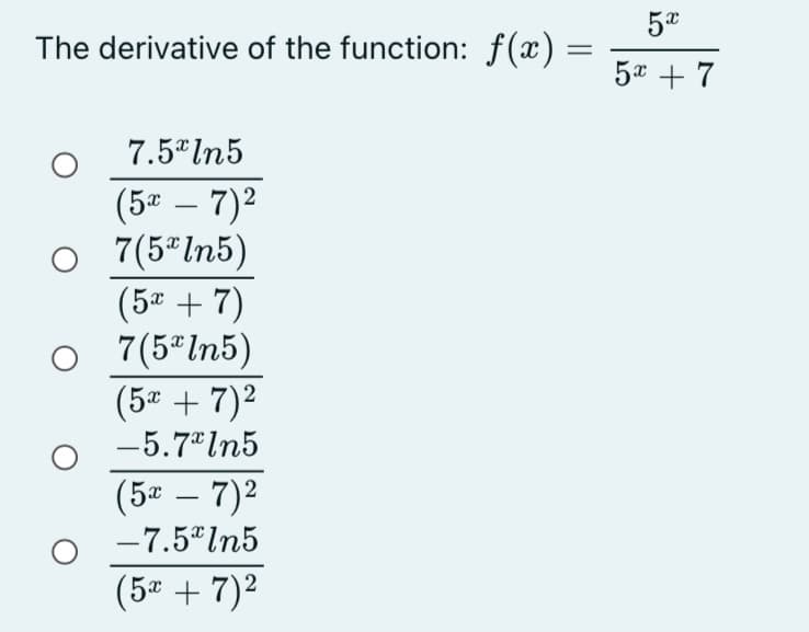 The derivative of the function: f(x) =
5* + 7
7.5* In5
(5ª – 7)2
7(5"ln5)
(5ª + 7)
7(5 In5)
(5 + 7)2
-5.7 In5
(5* – 7)2
-
-7.5"ln5
(5 + 7)2
