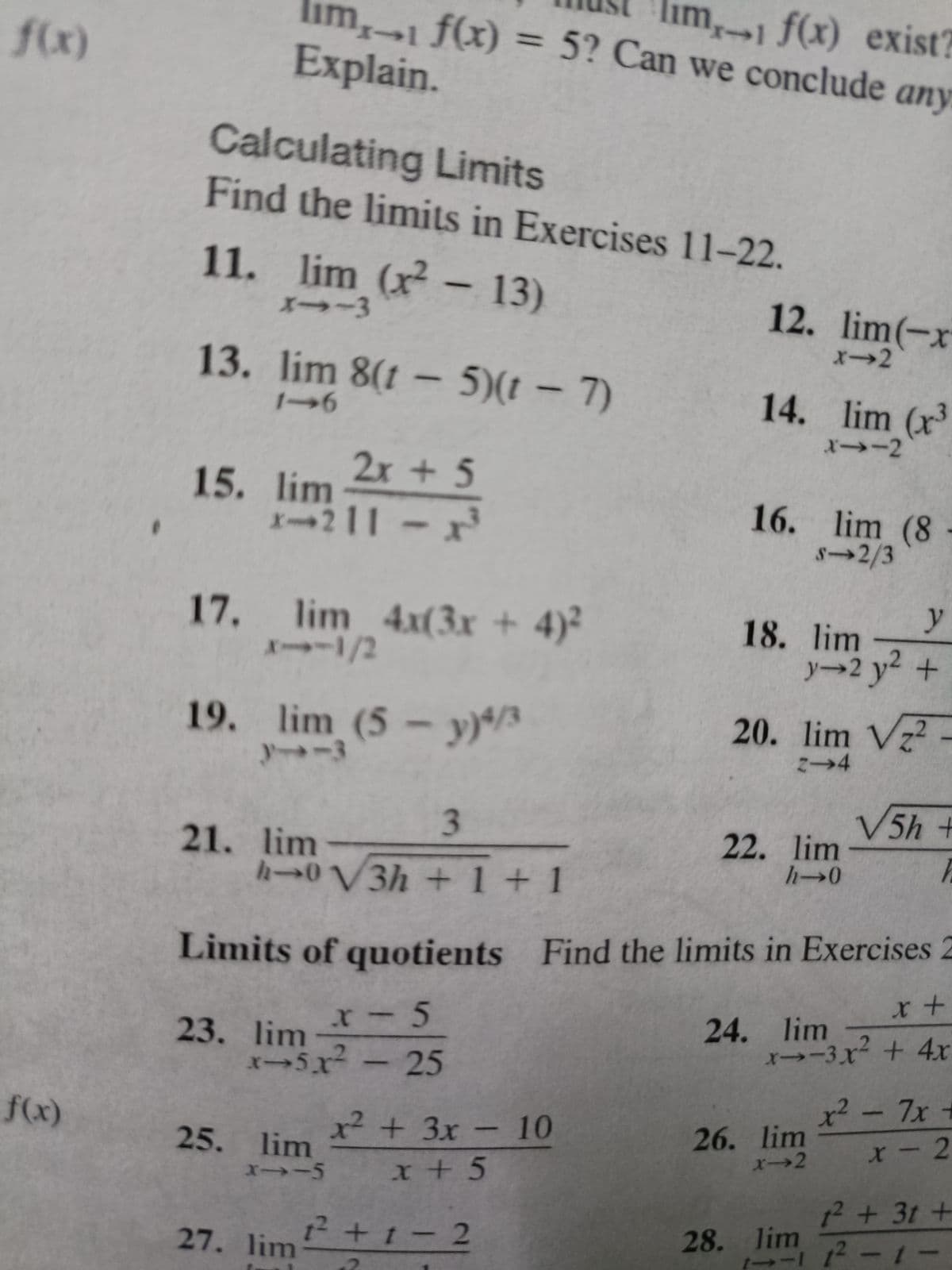 lim1 f(x) exist?
im,1 f(x) = 5? Can we conclude any
Explain.
f(x)
%3D
Calculating Limits
Find the limits in Exercises 11-22.
11. lim (x – 13)
メ→-3
12. lim(-x
x→2
13. lim 8(1 – 5)(t – 7)
14. lim (x
X→-2
2x + 5
15. lim
X→211
16. lim (8
8→2/3
y
17. lim 4x(3x + 4)²
XI1/2
18. lim
y→2 y2 +
19. lim (5 - y)*/3
-3
20. lim Vz?
こ→4
3.
V5h+
21. lim
h→0V3h+1+ 1
22. lim
h→0
Limits of quotients Find the limits in Exercises 2
23. lim-
5x-25
24. lim
x→-3x² + 4x
2 - 7x +
x²
26. lim
x→2
f(x)
x² +3x- 10
25. lim
X-2
12+3t +
12 +t- 2
28. lim
27. lim
--I -t-
