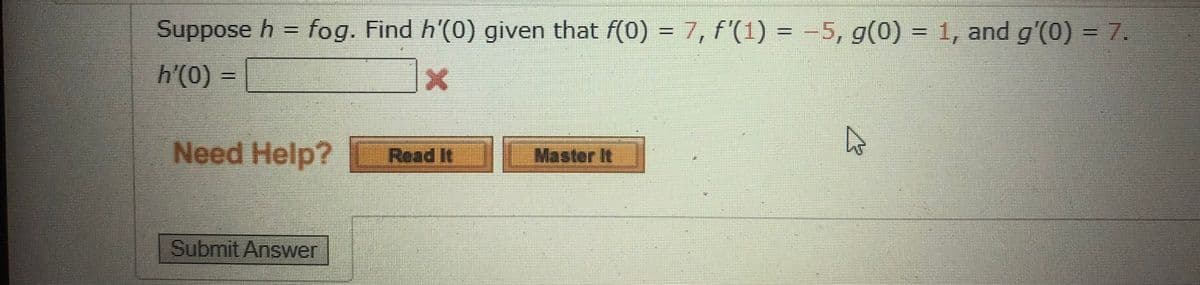 Suppose h = fog. Find h'(0) given that f(0) = 7, f'(1) = -5, g(0) = 1, and g'(0) = 7.
h'(0) =
Need Help? Read It Master It
Submit Answer
