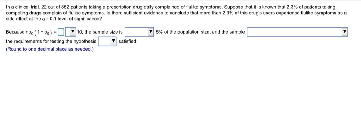In a clinical trial, 22 out of 852 patients taking a prescription drug daily complained of flulike symptoms. Suppose that it is known that 2.3% of patients taking
competing drugs complain of flulike symptoms. Is there sufficient evidence to conclude that more than 2.3% of this drug's users experience flulike symptoms as a
side effect at the a = 0.1 level of significance?
Because npo (1-Po) =O 10, the sample size is
5% of the population size, and the sample
the requirements for testing the hypothesis
satisfied.
(Round to one decimal place as needed.)
