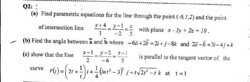 Q2:
(a) Find parametric equations for the line through the point (-6, 1,2) and the point
x+4 y-1z
of intersection line *
1
with plane x- 3y + 2z 10.
-2 5
(b) Find the angle between a and b where -6a+2b =2i+j-8k and 2ā-6 = 3i-4j+k
(c) show that the line
x-1 y-2 z-1
is parallel to the tangent vector of the
%3D
2 -6
curve
2t
at t=1
