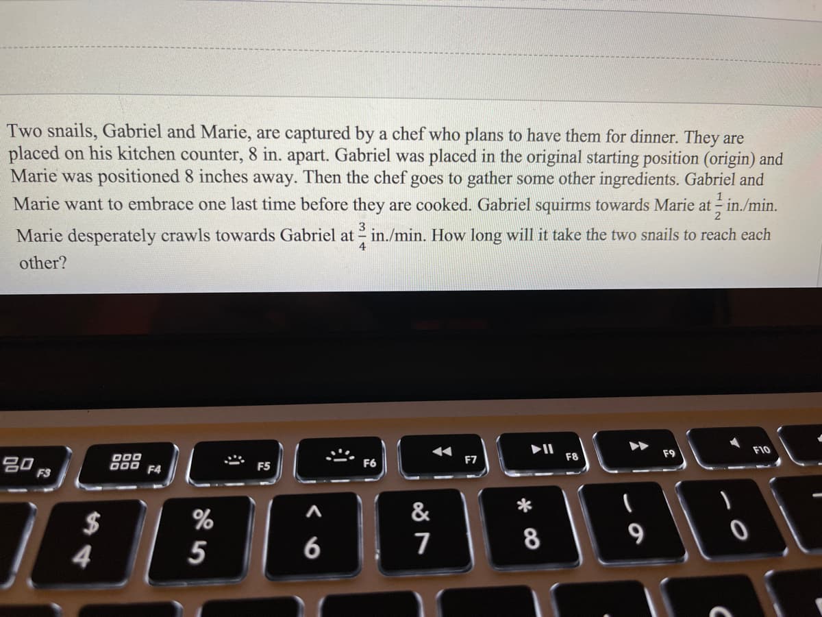 Two snails, Gabriel and Marie, are captured by a chef who plans to have them for dinner. They are
placed on his kitchen counter, 8 in. apart. Gabriel was placed in the original starting position (origin) and
Marie was positioned 8 inches away. Then the chef goes to gather some other ingredients. Gabriel and
Marie want to embrace one last time before they are cooked. Gabriel squirms towards Marie at - in./min.
3
Marie desperately crawls towards Gabriel at in./min. How long will it take the two snails to reach each
4
other?
F9
F10
D00
D00 F4
F7
F8
F5
F6
%
&
$
4
8
9
5
6
