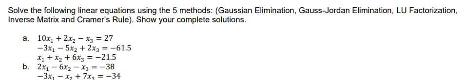 Solve the following linear equations using the 5 methods: (Gaussian Elimination, Gauss-Jordan Elimination, LU Factorization,
Inverse Matrix and Cramer's Rule). Show your complete solutions.
a. 10x, + 2x2 - x3 = 27
-3x1 – 5x2 + 2x3 = -61.5
X1 +x2 + 6x3 = -21.5
b. 2x1 – 6x2 – x3 = -38
-3x, - x, + 7x, = -34
%3D
