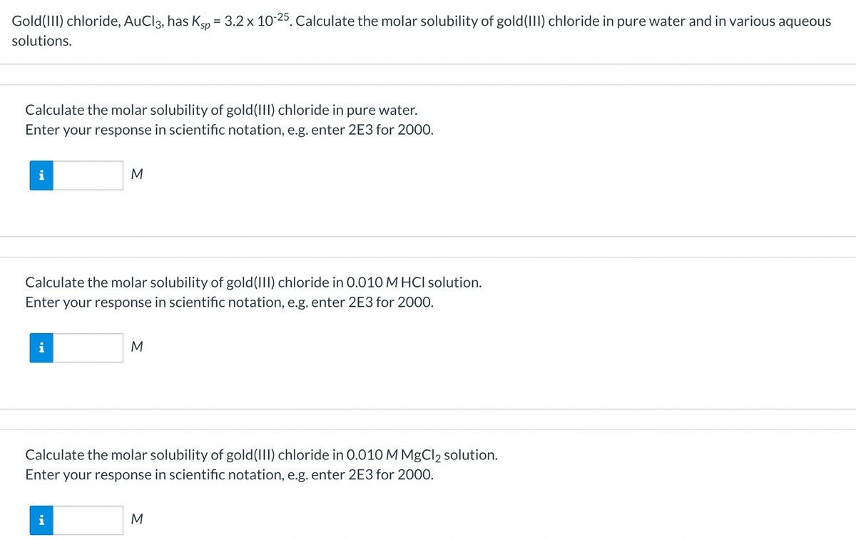 Gold(III) chloride, AuCl3, has Ksp = 3.2 x 10-25. Calculate the molar solubility of gold(III) chloride in pure water and in various aqueous
solutions.
Calculate the molar solubility of gold (III) chloride in pure water.
Enter your response in scientific notation, e.g. enter 2E3 for 2000.
M.
M
Calculate the molar solubility of gold(III) chloride in 0.010 M HCI solution.
Enter your response in scientific notation, e.g. enter 2E3 for 2000.
i
M
Calculate the molar solubility of gold(III) chloride in 0.010 M MgCl2 solution.
Enter your response in scientific notation, e.g. enter 2E3 for 2000.
M