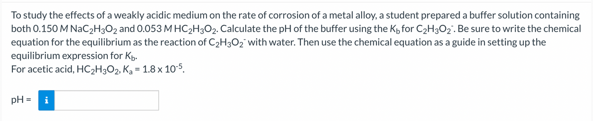 To study the effects of a weakly acidic medium on the rate of corrosion of a metal alloy, a student prepared a buffer solution containing
both 0.150 M NaC₂H3O2 and 0.053 M HC₂H3O2. Calculate the pH of the buffer using the K₁ for C₂H3O₂. Be sure to write the chemical
equation for the equilibrium as the reaction of C₂H30₂¯ with water. Then use the chemical equation as a guide in setting up the
equilibrium expression for Kb.
For acetic acid, HC₂H3O2, K₂ = 1.8 × 10-5.
pH =