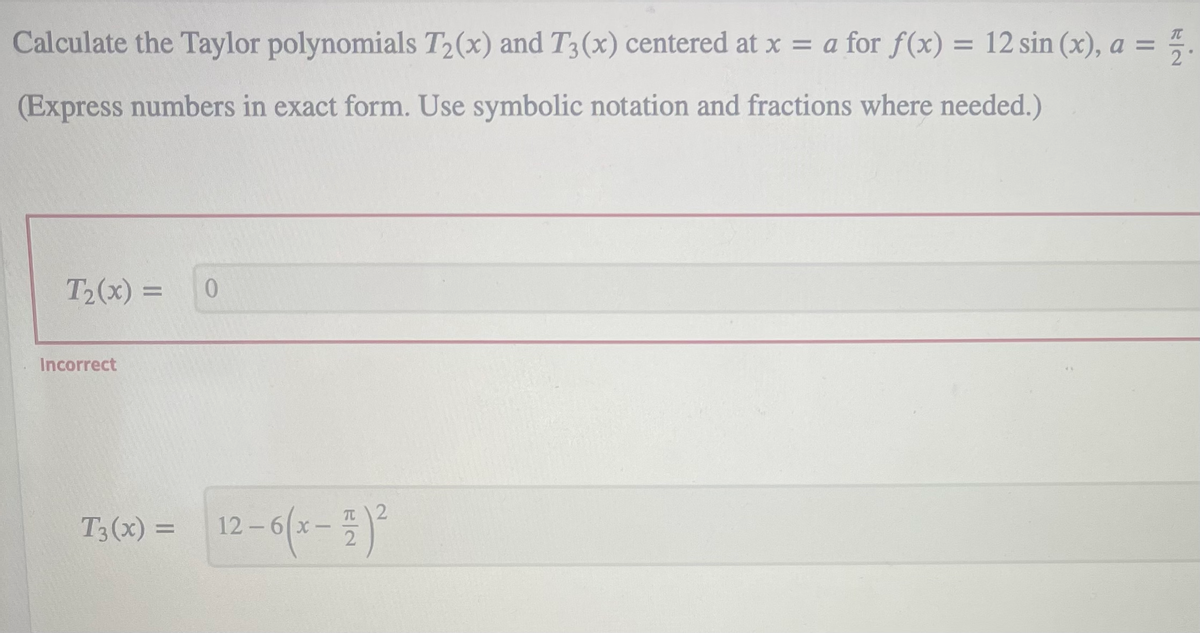 Calculate the Taylor polynomials T2(x) and T3(x) centered at x = a for f(x) = 12 sin (x), a =
%3D
(Express numbers in exact form. Use symbolic notation and fractions where needed.)
T2(x) =
Incorrect
T;(x) = 12-6(x-)
12-6 x
