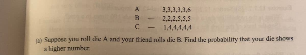 A-
B
C
3,3,3,3,3,6
2,2,2,5,5,5
1,4,4,4,4,4
(a) Suppose you roll die A and your friend rolls die B. Find the probability that your die shows
a higher number.