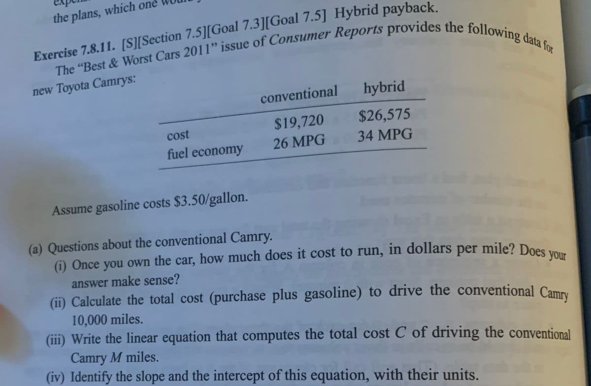 the plans, which one
Exercise 7.8.11. [S][Section 7.5][Goal 7.3][Goal 7.5] Hybrid payback.
The "Best & Worst Cars 2011" issue of Consumer Reports provides the following data for
new Toyota Camrys:
cost
fuel economy
conventional
$19,720
26 MPG
hybrid
$26,575
34 MPG
Assume gasoline costs $3.50/gallon.
(a) Questions about the conventional Camry.
(i) Once you own the car, how much does it cost to run, in dollars per mile? Does your
answer make sense?
(ii) Calculate the total cost (purchase plus gasoline) to drive the conventional Camry
10,000 miles.
(iii) Write the linear equation that computes the total cost C of driving the conventional
Camry M miles.
(iv) Identify the slope and the intercept of this equation, with their units.