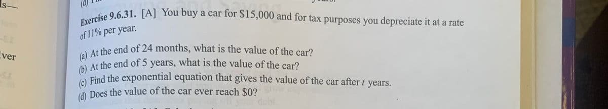 s-
ver
Exercise 9.6.31. [A] You buy a car for $15,000 and for tax purposes you depreciate it at a rate
of 11% per year.
(a) At the end of 24 months, what is the value of the car?
(b) At the end of 5 years, what is the value of the car?
(c) Find the exponential equation that gives the value of the car after t years.
Does the value of the car ever reach $0?