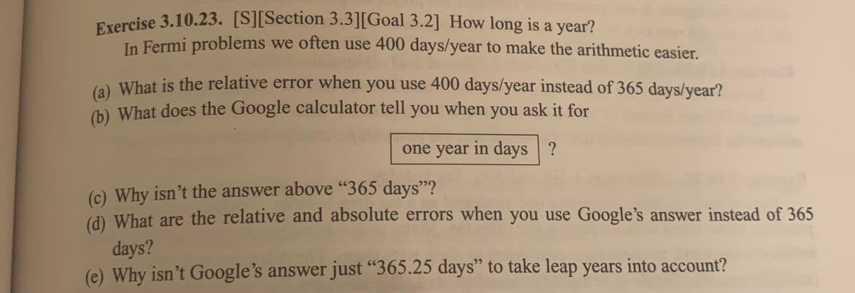 Exercise 3.10.23. [S][Section 3.3][Goal 3.2] How long is a year?
In Fermi problems we often use 400 days/year to make the arithmetic easier.
(a) What is the relative error when you use 400 days/year instead of 365 days/year?
(b) What does the Google calculator tell you when you ask it for
one year in days ?
(c) Why isn't the answer above "365 days"?
(d) What are the relative and absolute errors when you use Google's answer instead of 365
days?
Why isn't Google's answer just "365.25 days" to take leap years into account?