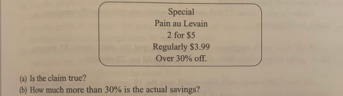 Special
Pain au Levain
2 for $5
Regularly $3.99
Over 30% off.
(a) Is the claim true?
(b) How much more than 30% is the actual savings?