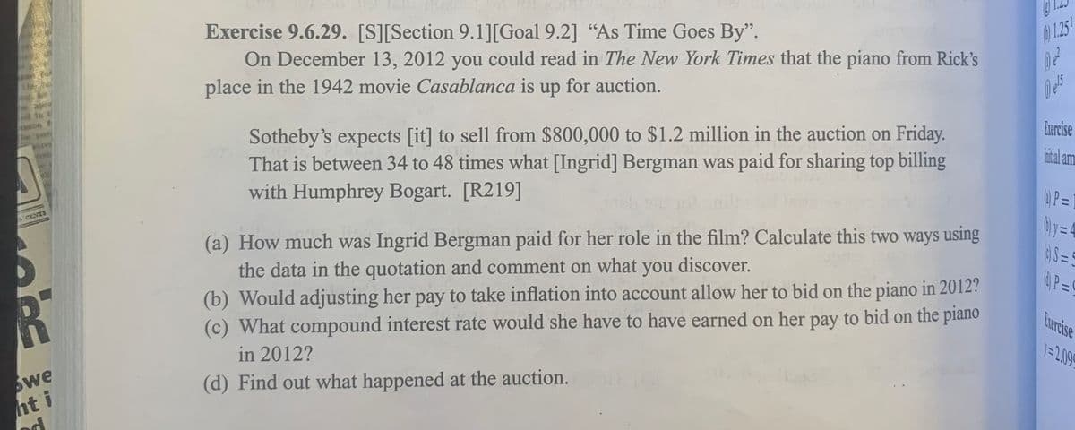 CENTS
R
we
hti
Exercise 9.6.29. [S][Section 9.1][Goal 9.2] "As Time Goes By".
On December 13, 2012 you could read in The New York Times that the piano from Rick's
place in the 1942 movie Casablanca is up for auction.
Sotheby's expects [it] to sell from $800,000 to $1.2 million in the auction on Friday.
That is between 34 to 48 times what [Ingrid] Bergman was paid for sharing top billing
with Humphrey Bogart. [R219]
(a) How much was Ingrid Bergman paid for her role in the film? Calculate this two ways using
the data in the quotation and comment on what you discover.
(b) Would adjusting her pay to take inflation into account allow her to bid on the piano in 2012?
(c) What compound interest rate would she have to have earned on her pay to bid on the piano
in 2012?
(d) Find out what happened at the auction.
50
P
1.251
0) ²²
Dels
Exercise
initial am
(4) P=
(b) y =
11
(c) S=5
P=
Exercise
1=2.099