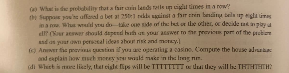 (a) What is the probability that a fair coin lands tails up eight times in a row?
(b) Suppose you're offered a bet at 250:1 odds against a fair coin landing tails up eight times
in a row. What would you do-take one side of the bet or the other, or decide not to play at
all? (Your answer should depend both on your answer to the previous part of the problem
and on your own personal ideas about risk and money.)
(c) Answer the previous question if you are operating a casino. Compute the house advantage
and explain how much money you would make in the long run.
(d) Which is more likely, that eight flips will be TTTTTTTT or that they will be THTHTHTH?