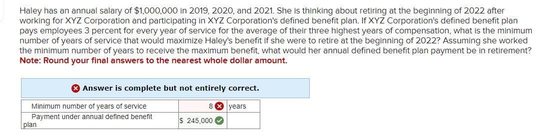 Haley has an annual salary of $1,000,000 in 2019, 2020, and 2021. She is thinking about retiring at the beginning of 2022 after
working for XYZ Corporation and participating in XYZ Corporation's defined benefit plan. If XYZ Corporation's defined benefit plan
pays employees 3 percent for every year of service for the average of their three highest years of compensation, what is the minimum
number of years of service that would maximize Haley's benefit if she were to retire at the beginning of 2022? Assuming she worked
the minimum number of years to receive the maximum benefit, what would her annual defined benefit plan payment be in retirement?
Note: Round your final answers to the nearest whole dollar amount.
Answer is complete but not entirely correct.
8x years
Minimum number of years of service
Payment under annual defined benefit
plan
$ 245,000✔