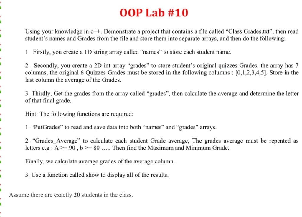 OOP Lab #10
Using your knowledge in c++. Demonstrate a project that contains a file called "Class Grades.txt", then read
student's names and Grades from the file and store them into separate arrays, and then do the following:
1. Firstly, you create a 1D string array called "names" to store each student name.
2. Secondly, you create a 2D int array "grades" to store student's original quizzes Grades. the array has 7
columns, the original 6 Quizzes Grades must be stored in the following columns : [0,1,2,3,4,5]. Store in the
last column the average of the Grades.
3. Thirdly, Get the grades from the array called "grades", then calculate the average and determine the letter
of that final grade.
Hint: The following functions are required:
1. "PutGrades" to read and save data into both "names" and "grades" arrays.
2. "Grades_Average" to calculate each student Grade average, The grades average must be repented as
letters e.g : A>= 90 , b> 80 ... Then find the Maximum and Minimum Grade.
Finally, we calculate average grades of the average column.
3. Use a function called show to display all of the results.
Assume there are exactly 20 students in the class.
