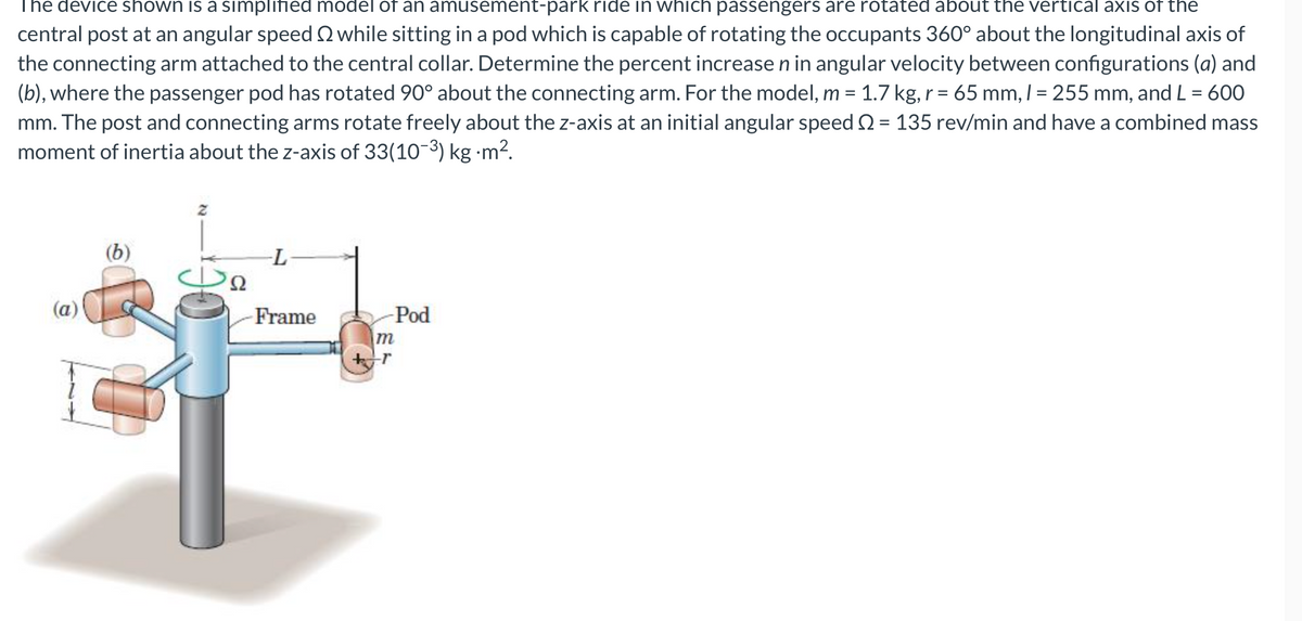 The device shown is a simplified model of an amusement-park ride in which passengers are rotated about the vertical axis of the
central post at an angular speedQ while sitting in a pod which is capable of rotating the occupants 360° about the longitudinal axis of
the connecting arm attached to the central collar. Determine the percent increase n in angular velocity between configurations (a) and
(b), where the passenger pod has rotated 90° about the connecting arm. For the model, m = 1.7 kg, r = 65 mm, I = 255 mm, and L = 600
mm. The post and connecting arms rotate freely about the z-axis at an initial angular speed 2 = 135 rev/min and have a combined mass
moment of inertia about the z-axis of 33(10-3) kg ·m²?.
%3D
(b)
-L-
Ω
(a)
Frame
-Pod
m
