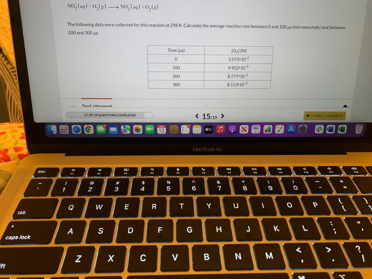 NO, (aq) +0,(g)
NO, (ag) +0,(g)
The following data were collected for this reaction at 298 K. Calculate the average reaction rate between 0 and 100 us (microseconds) and between
200 and 300 us.
Time (us)
[03] (M)
1.073x102
100
9.952x10 3
200
8.777x10 3
300
8.113×10 3
2nd attomnt
< 15/19 >
A SUBMIT ANSWER
17 OF 19 QUESTIONS COMPLETED
MAR
13
étv
MacBook Air
80
DII
esc
10
F2
F3
F4
F5
F7
#
$
&.
1
3
4
6
7
8
Q
W
E
R
T
Y
tab
A
F
G
H.
J
K
caps lock
C
V
B
ft
