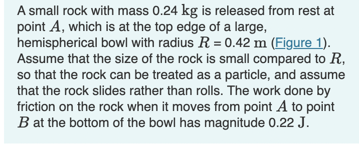 A small rock with mass 0.24 kg is released from rest at
point A, which is at the top edge of a large,
hemispherical bowl with radius R = 0.42 m (Figure 1).
Assume that the size of the rock is small compared to R,
so that the rock can be treated as a particle, and assume
that the rock slides rather than rolls. The work done by
friction on the rock when it moves from point A to point
B at the bottom of the bowl has magnitude 0.22 J.