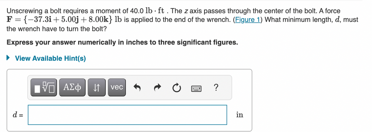 Unscrewing a bolt requires a moment of 40.0 lb ft . The z axis passes through the center of the bolt. A force
F = {-37.3i+5.00j +8.00k} lb is applied to the end of the wrench. (Figure 1) What minimum length, d, must
the wrench have to turn the bolt?
Express your answer numerically in inches to three significant figures.
► View Available Hint(s)
d =
VE ΑΣΦ ↓↑ vec
W
?
in