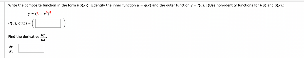 Write the composite function in the form f(g(x)). [Identify the inner function u = g(x) and the outer function y = f(u).] (Use non-identity functions for f(u) and g(x).)
y = (3-x6)8
(f(u), g(x)) =
Find the derivative
dy
dx
dy
dx