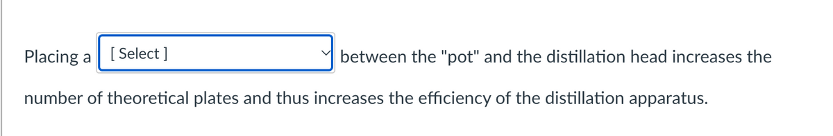 Placing a
between the "pot" and the distillation head increases the
number of theoretical plates and thus increases the efficiency of the distillation apparatus.
[Select]