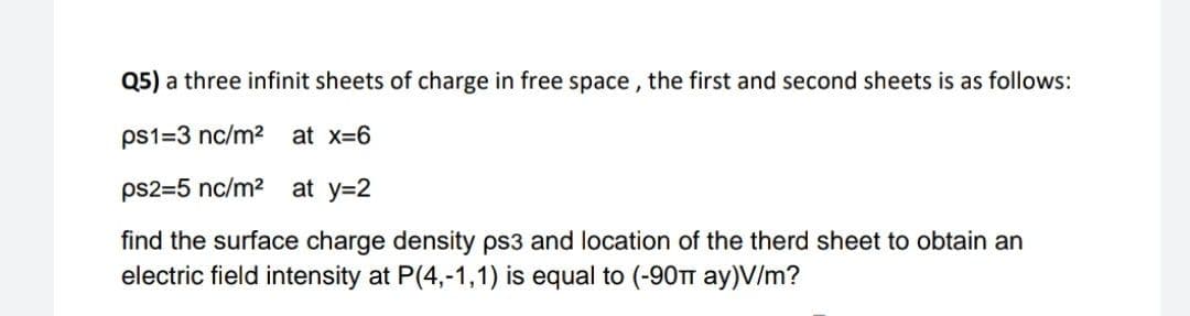 Q5) a three infinit sheets of charge in free space , the first and second sheets is as follows:
ps1=3 nc/m2
at x=6
ps2=5 nc/m2 at y=2
find the surface charge density ps3 and location of the therd sheet to obtain an
electric field intensity at P(4,-1,1) is equal to (-90T ay)V/m?
