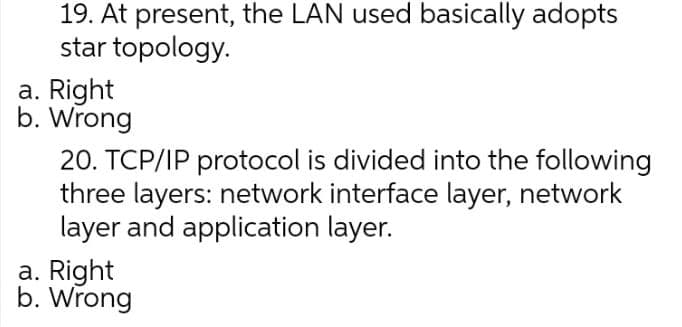 19. At present, the LAN used basically adopts
star topology.
a. Right
b. Wrong
20. TCP/IP protocol is divided into the following
three layers: network interface layer, network
layer and application layer.
a. Right
b. Wrong