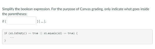 Simplify the boolean expression. For the purpose of Canvas grading, only indicate what goes inside
the parentheses:
if (
if (s1.1sEmpty() == true || s1.equals(s2) == true) (
}