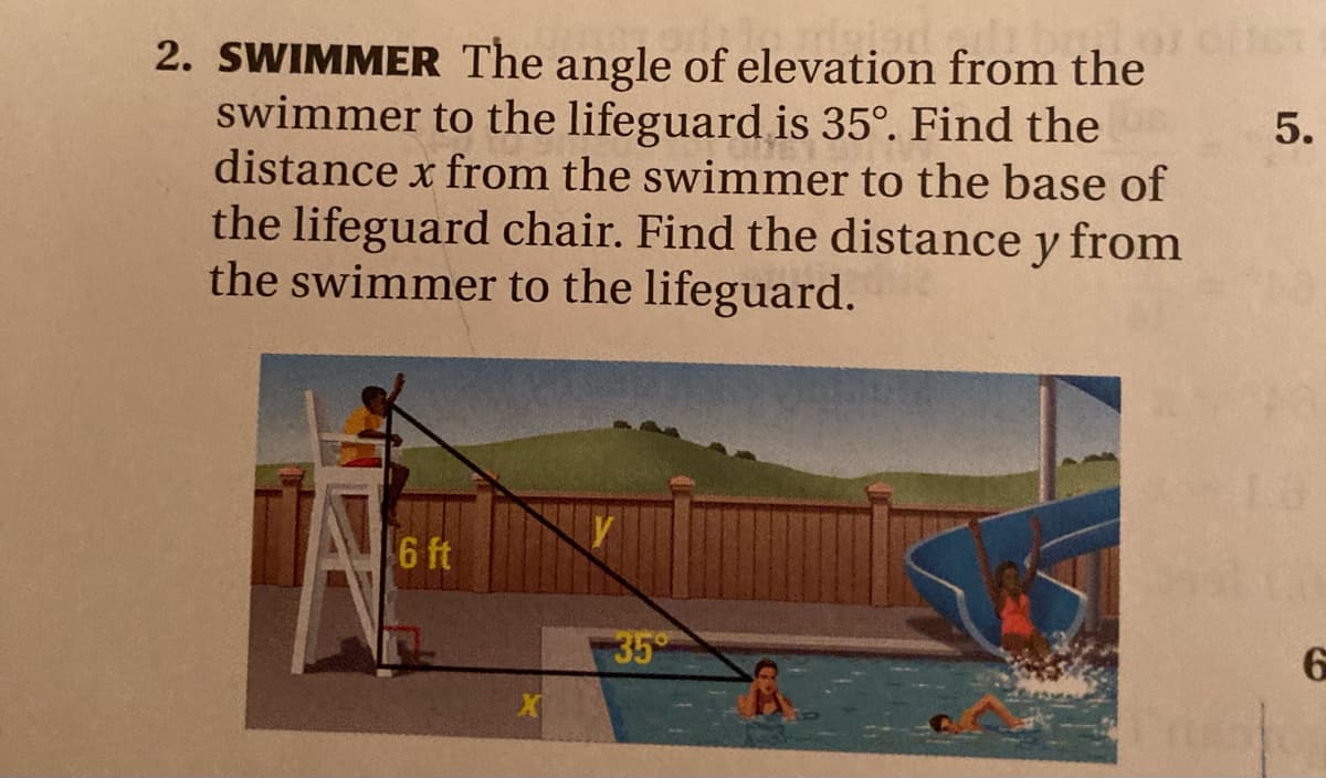 2. SWIMMER The angle of elevation from the
swimmer to the lifeguard is 35°. Find the
distance x from the swimmer to the base of
5.
the lifeguard chair. Find the distance y from
the swimmer to the lifeguard.
6 ft
35
