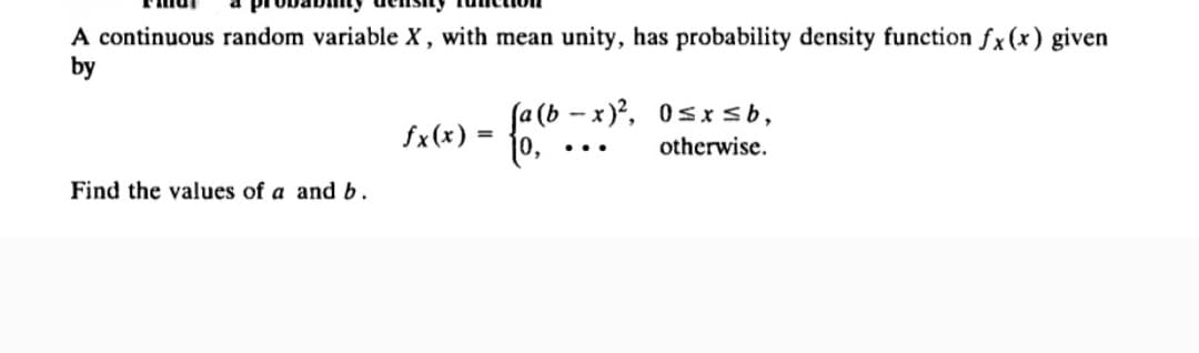 A continuous random variable X, with mean unity, has probability density function fx (x) given
by
fa(b-x)², 0≤x≤ b,
fx(x) =
{a(b-
...
otherwise.
Find the values of a and b.