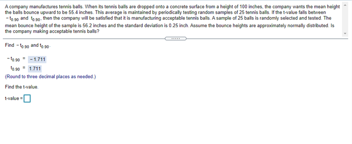 A company manufactures tennis balls. When its tennis balls are dropped onto a concrete surface from a height of 100 inches, the company wants the mean height
the balls bounce upward to be 55.4 inches. This average is maintained by periodically testing random samples of 25 tennis balls. If the t-value falls between
- to 90 and to 90. then the company will be satisfied that it is manufacturing acceptable tennis balls. A sample of 25 balls is randomly selected and tested. The
mean bounce height of the sample is 56.2 inches and the standard deviation is 0.25 inch. Assume the bounce heights are approximately normally distributed. Is
the company making acceptable tennis balls?
Find - to 90 and to 90-
- to 90 = -1.711
to 90 = 1.711
(Round to three decimal places as needed.)
Find the t-value.
tvalue -
