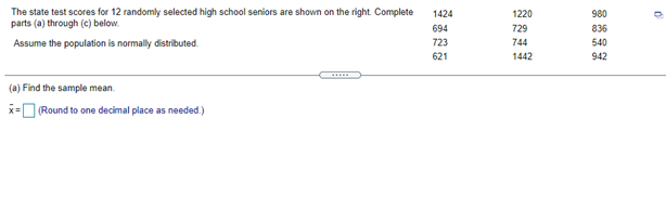 The state test scores for 12 randomly selected high school seniors are shown on the right Complete
parts (a) through (e) below.
1424
1220
980
694
729
836
Assume the population is normally distributed.
723
744
540
621
1442
942
(a) Find the sample mean.
x= (Round to one decimal place as needed.)
