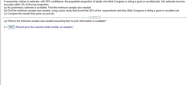 A researcher wishes to estimate, with 95% confidence, the population proportion of adults who think Congress is doing a good or excellent job. Her estimate must be
accurate within 3% of the true proportion.
(a) No preliminary estimate is available. Find the minimum sample size needed.
(b) Find the minimum sample size needed, using a prior study that found that 32% of the respondents said they think Congress is doing a good or excellent job.
(c) Compare the results from parts (a) and (b).
(a) What is the minimum sample size needed assuming that no prior information is available?
n= 1067 (Round up to the nearest whole number as needed.)
