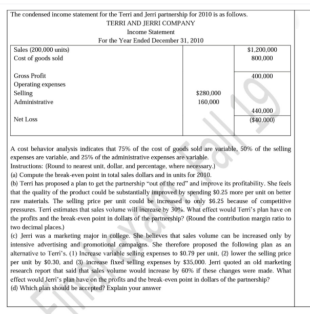 The condensed income statement for the Terri and Jerri partnership for 2010 is as follows.
TERRI AND JERRI COMPANY
Income Statement
For the Year Ended December 31, 2010
Sales (200,000 units)
Cost of goods sold
$1,200,000
800,000
Gross Profit
400,000
|Operating expenses
Selling
Administrative
$280,000
160,000
440,000
Net Loss
($40,000)
A cost behavior analysis indicates that 75% of the cost of goods sold are variable, 50% of the selling
expenses are variable, and 25% of the administrative expenses are variable.
Instructions: (Round to nearest unit, dollar, and percentage, where necessary.)
(a) Compute the break-even point in total sales dollars and in units for 2010.
(b) Terri has proposed a plan to get the partnership "out of the red" and improve its profitability. She feels
that the quality of the product could be substantially improved by spending $0.25 more per unit on better
raw materials. The selling price per unit could be increased to only $6.25 because of competitive
pressures. Terri estimates that sales volume will increase by 30%. What effect would Terri's plan have on
the profits and the break-even point in dollars of the partnership? (Round the contribution margin ratio to
two decimal places.)
(c) Jerri was a marketing major in college. She believes that sales volume can be increased only by
intensive advertising and promotional campaigns. She therefore proposed the following plan as an
alternative to Terri's. (1) Increase variable selling expenses to $0.79 per unit, (2) lower the selling price
per unit by $0.30, and (3) increase fixed selling expenses by $35,000. Jerri quoted an old marketing
research report that said that sales volume would increase by 60% if these changes were made. What
| effect would Jerri's plan have on the profits and the break-even point in dollars of the partnership?
(d) Which plan should be accepted? Explain your answer
