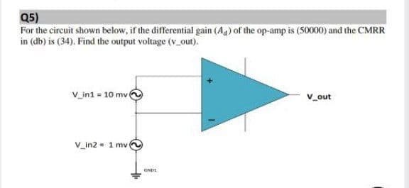 Q5)
For the circuit shown below, if the differential gain (Ag) of the op-amp is (50000) and the CMRR
in (db) is (34). Find the output voltage (v_out).
V_in1 = 10 mv
V_out
V_in2 = 1 mv
ENDI
